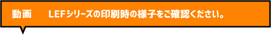 動画 LEFシリーズの印刷時の様子をご確認ください